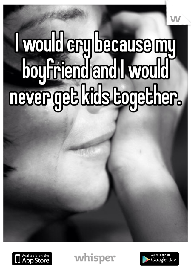 I would cry because my boyfriend and I would never get kids together. 