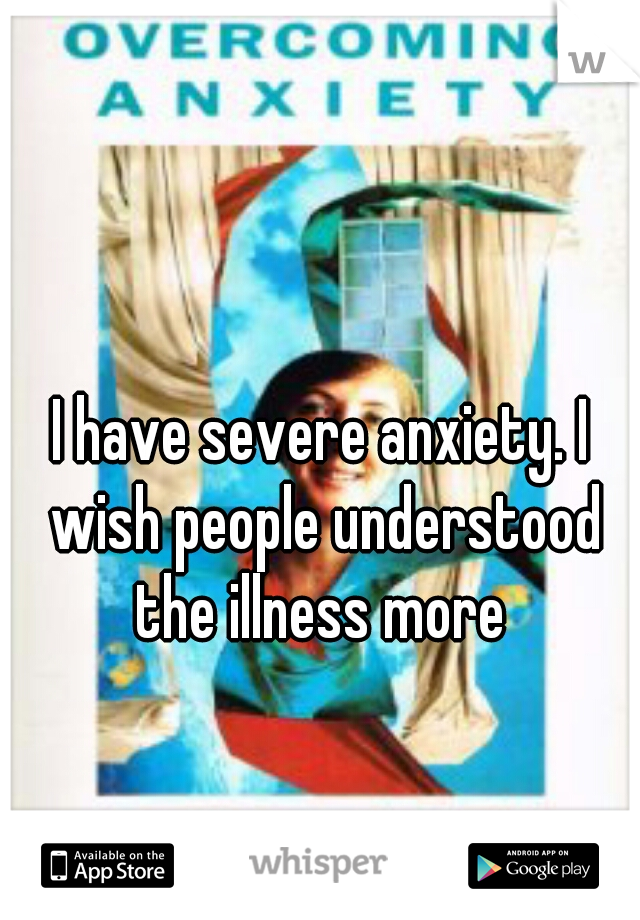 I have severe anxiety. I wish people understood the illness more 