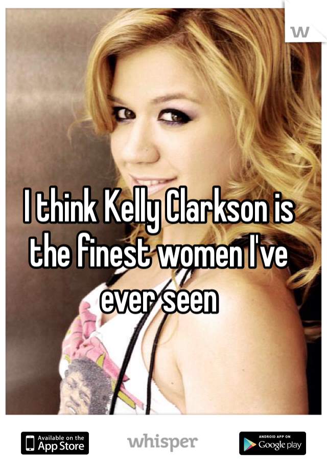 I think Kelly Clarkson is the finest women I've ever seen  