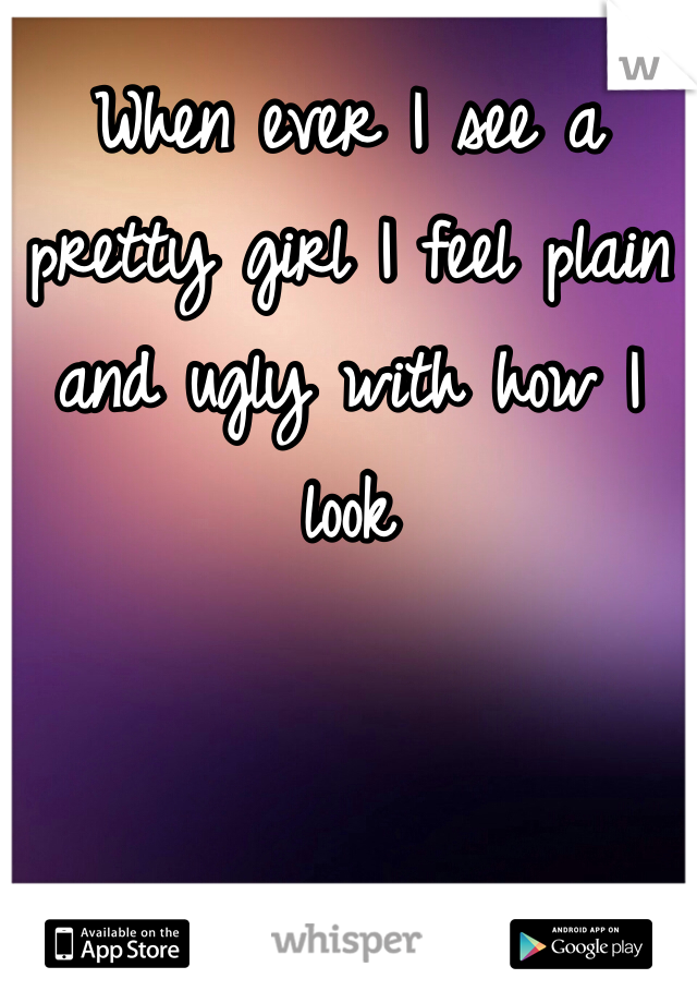 When ever I see a pretty girl I feel plain and ugly with how I look
