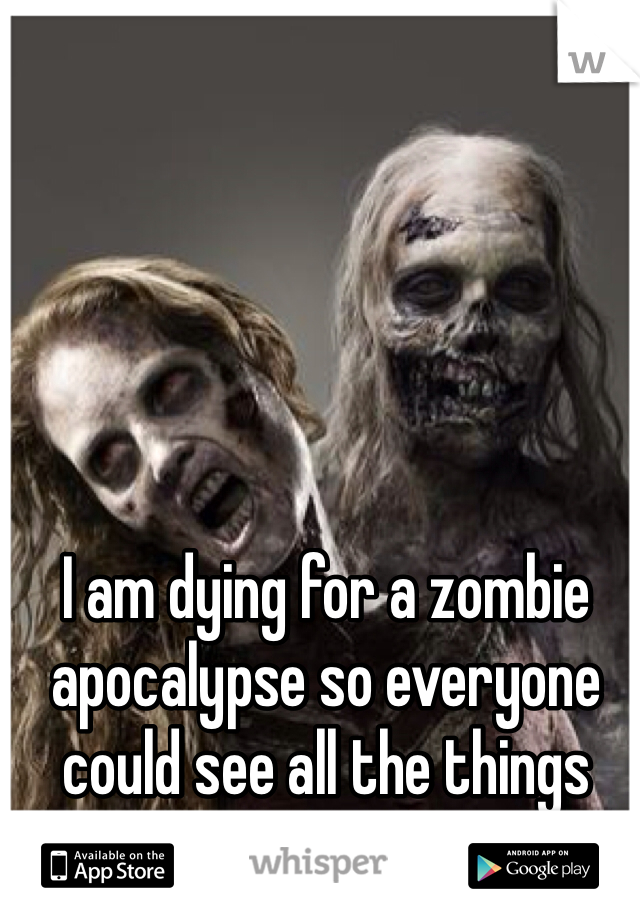 I am dying for a zombie apocalypse so everyone could see all the things they take for granted 
