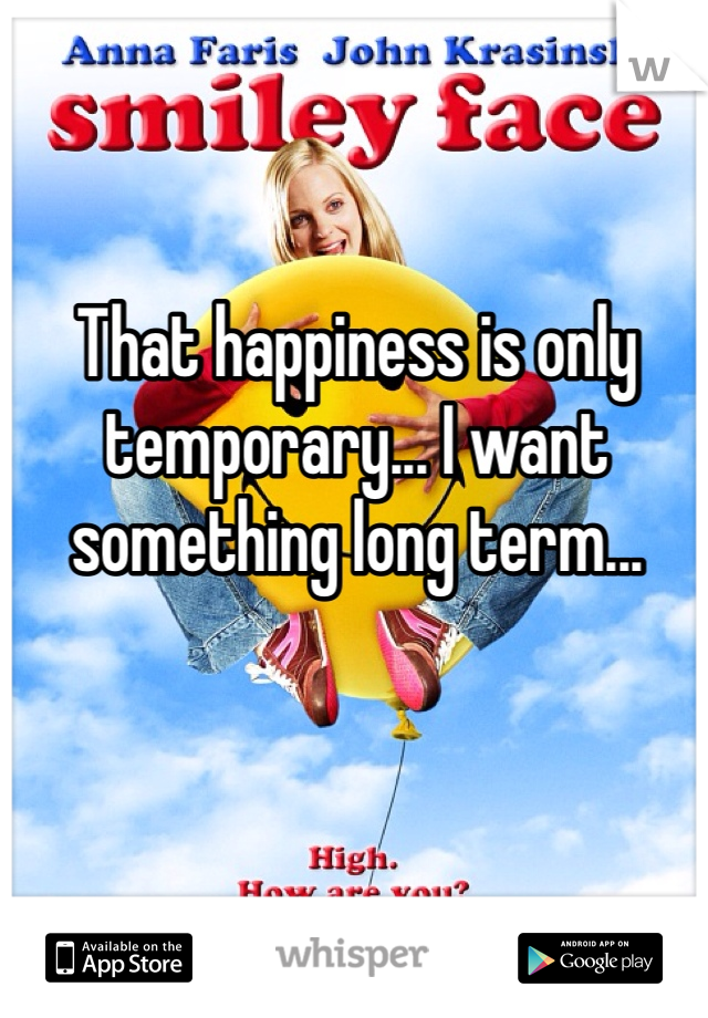 That happiness is only temporary... I want something long term...