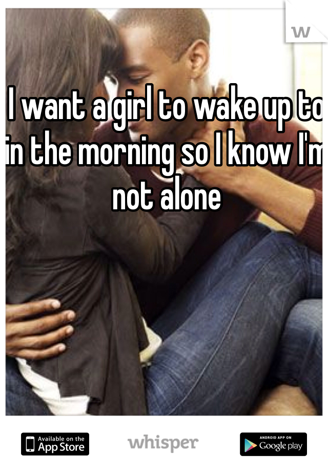 I want a girl to wake up to in the morning so I know I'm not alone 