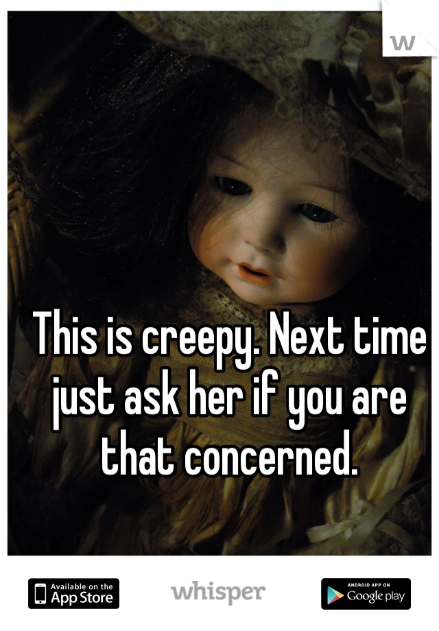 This is creepy. Next time just ask her if you are that concerned. 