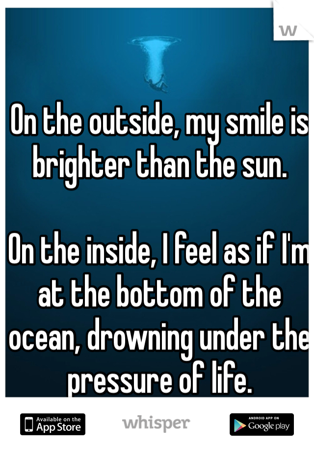 On the outside, my smile is brighter than the sun. 

On the inside, I feel as if I'm at the bottom of the ocean, drowning under the pressure of life.