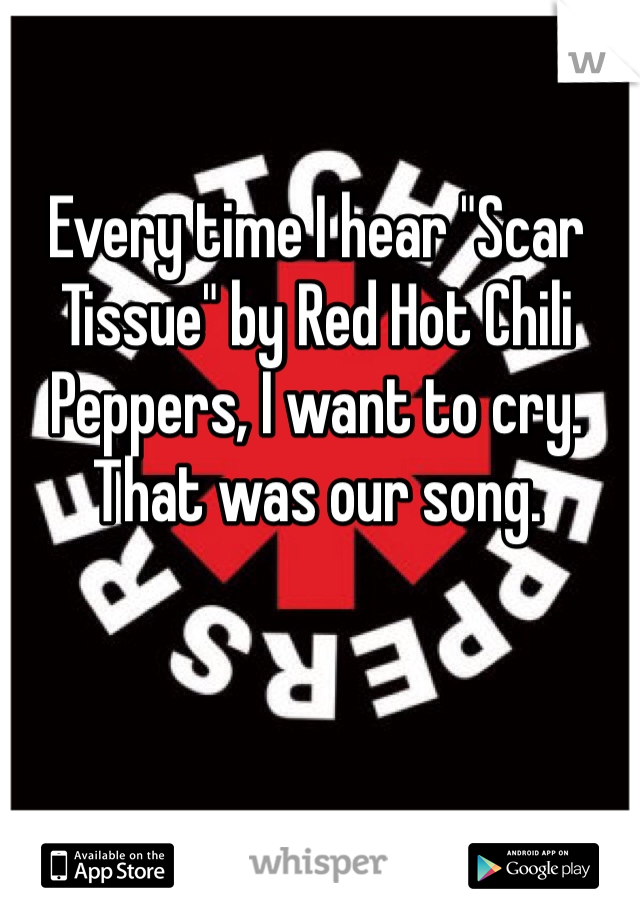 Every time I hear "Scar Tissue" by Red Hot Chili Peppers, I want to cry. That was our song. 

