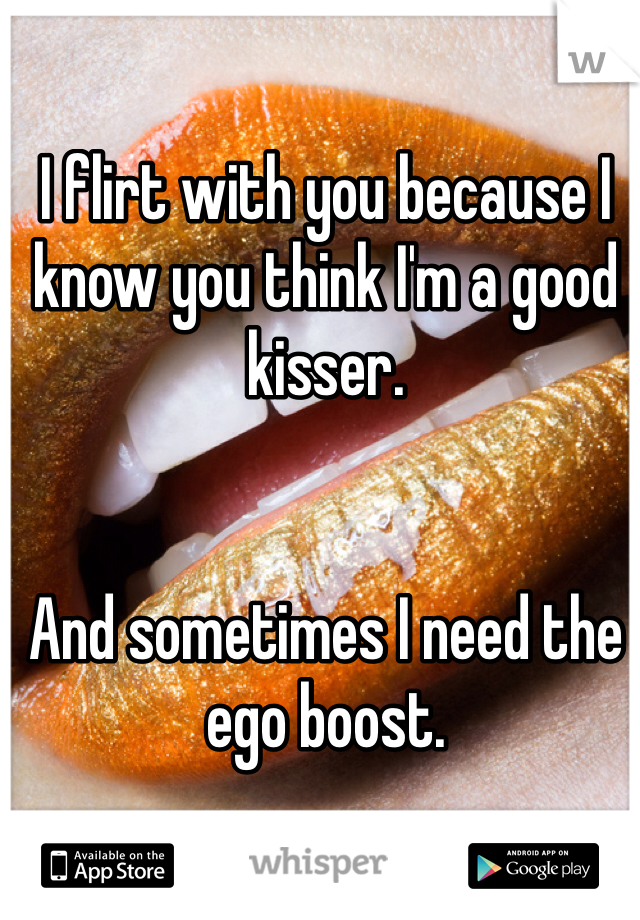 I flirt with you because I know you think I'm a good kisser.


And sometimes I need the ego boost.