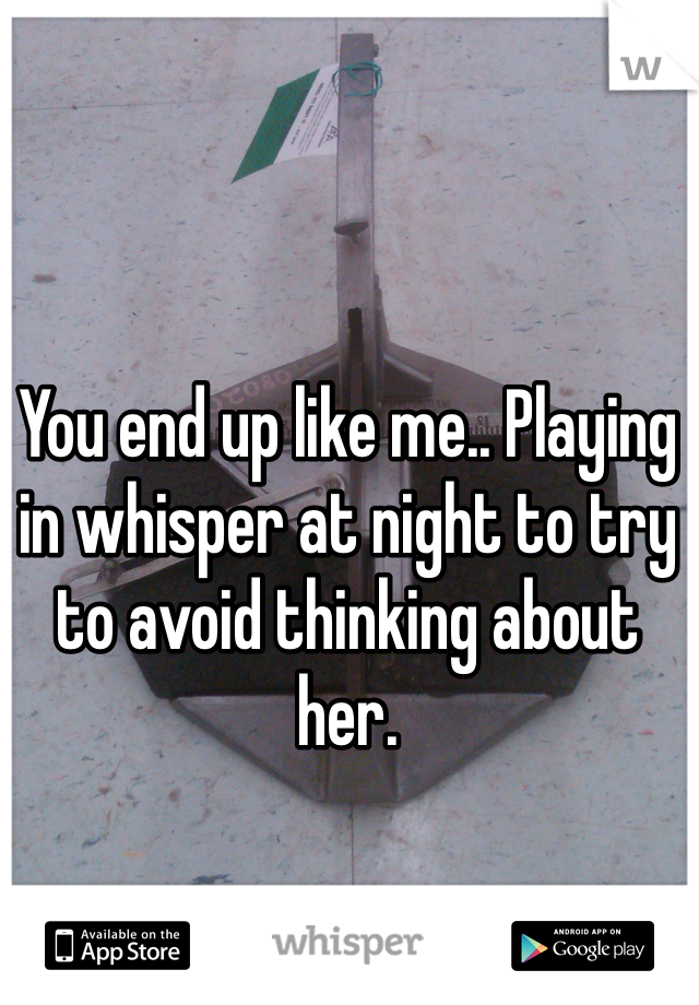 You end up like me.. Playing in whisper at night to try to avoid thinking about her.
