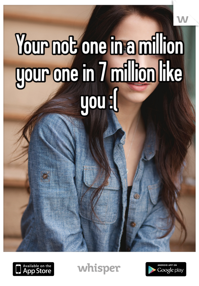 Your not one in a million your one in 7 million like you :(