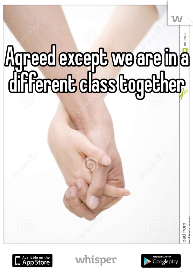 Agreed except we are in a different class together