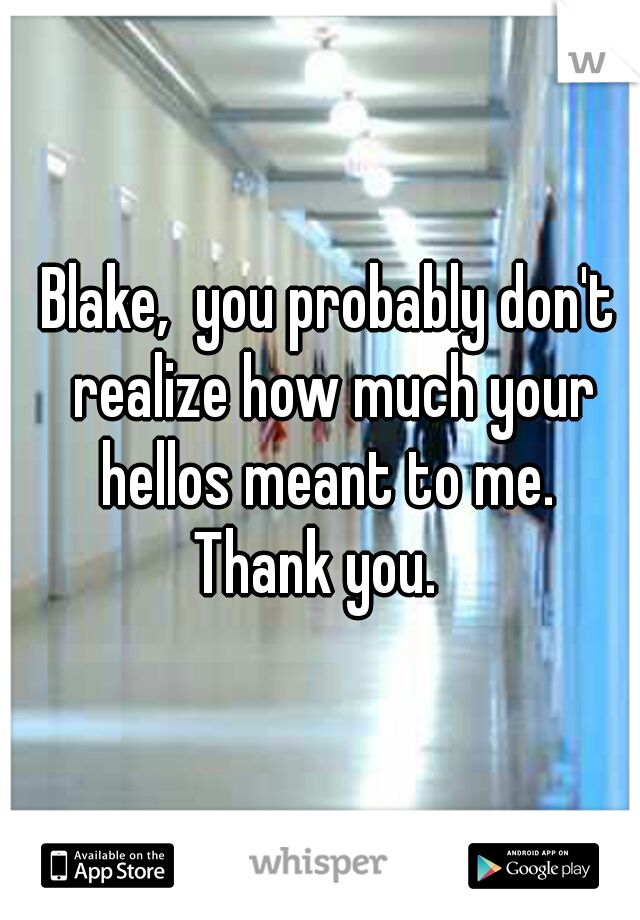 Blake,  you probably don't realize how much your hellos meant to me. 
Thank you.  
