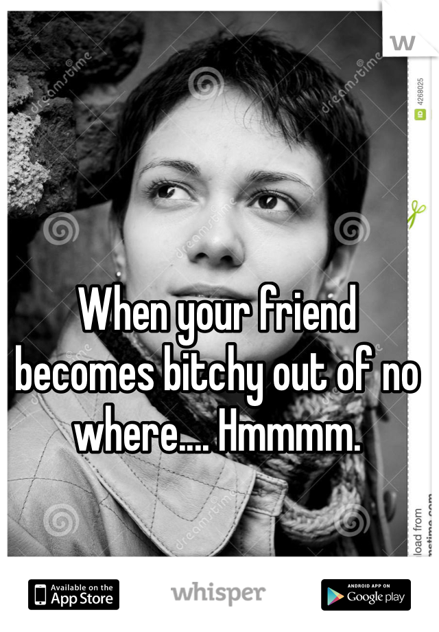 When your friend becomes bitchy out of no where.... Hmmmm. 