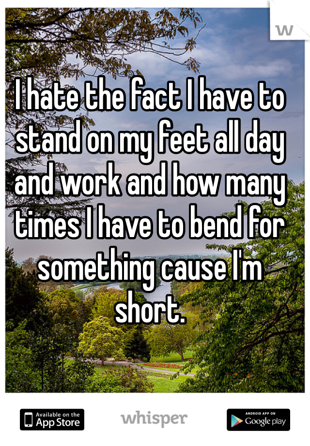 I hate the fact I have to stand on my feet all day and work and how many times I have to bend for something cause I'm short. 