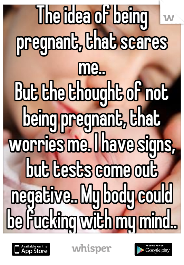 The idea of being pregnant, that scares me..
But the thought of not being pregnant, that worries me. I have signs, but tests come out negative.. My body could be fucking with my mind.. And that's scary.