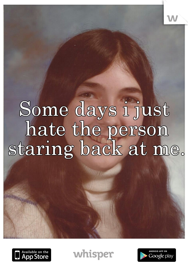 Some days i just hate the person staring back at me.