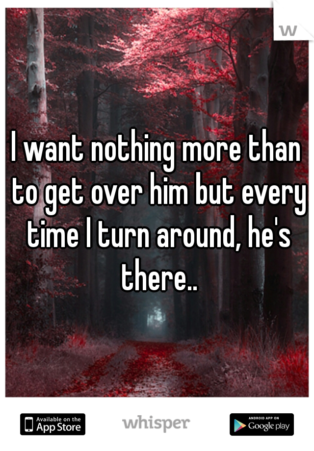 I want nothing more than to get over him but every time I turn around, he's there..