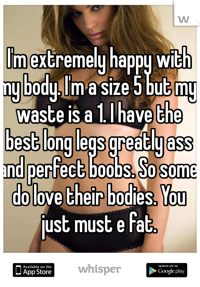 I'm extremely happy with my body. I'm a size 5 but my waste is a 1. I have the best long legs greatly ass and perfect boobs. So some do love their bodies. You just must e fat. 