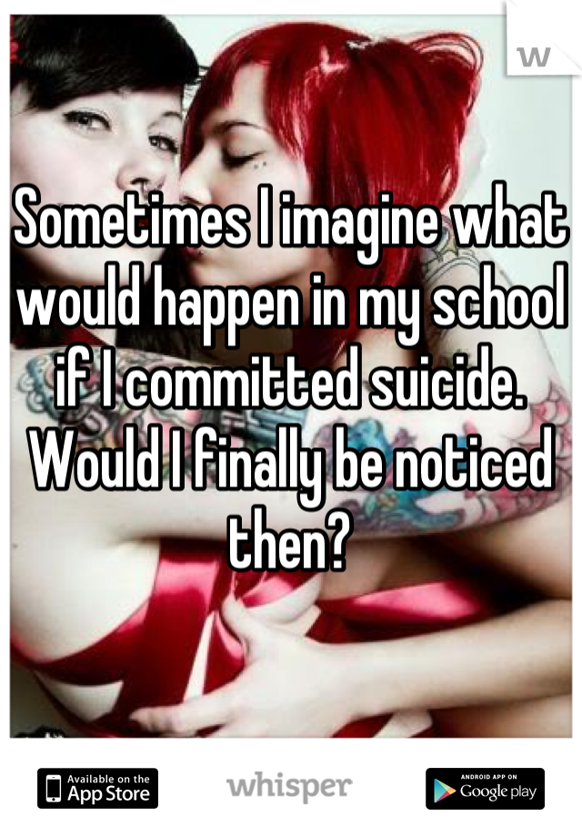 Sometimes I imagine what would happen in my school if I committed suicide. Would I finally be noticed then?