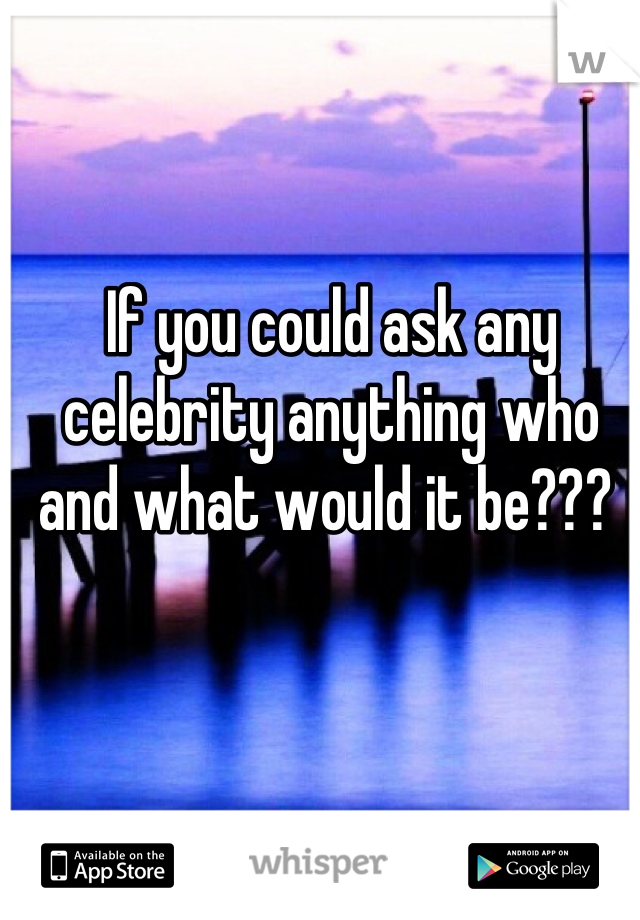 If you could ask any celebrity anything who and what would it be??? 