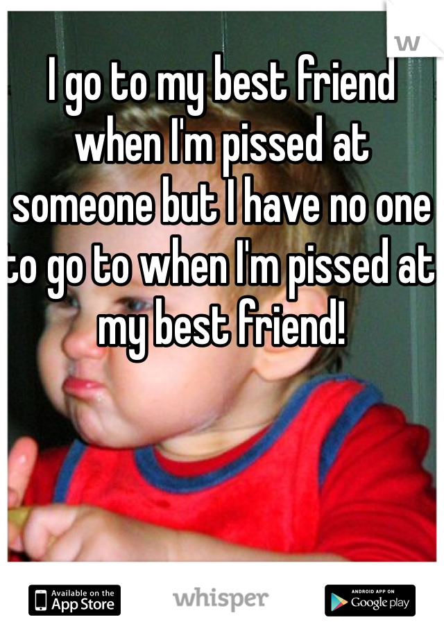 I go to my best friend when I'm pissed at someone but I have no one to go to when I'm pissed at my best friend! 