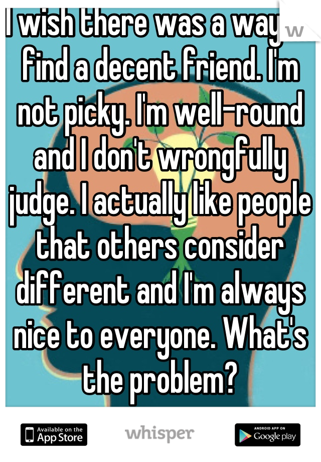 I wish there was a way to find a decent friend. I'm not picky. I'm well-round and I don't wrongfully judge. I actually like people that others consider different and I'm always nice to everyone. What's the problem?