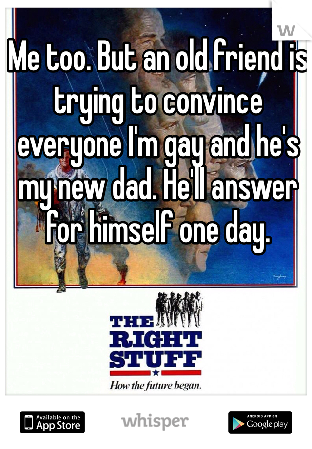 Me too. But an old friend is trying to convince everyone I'm gay and he's my new dad. He'll answer for himself one day.