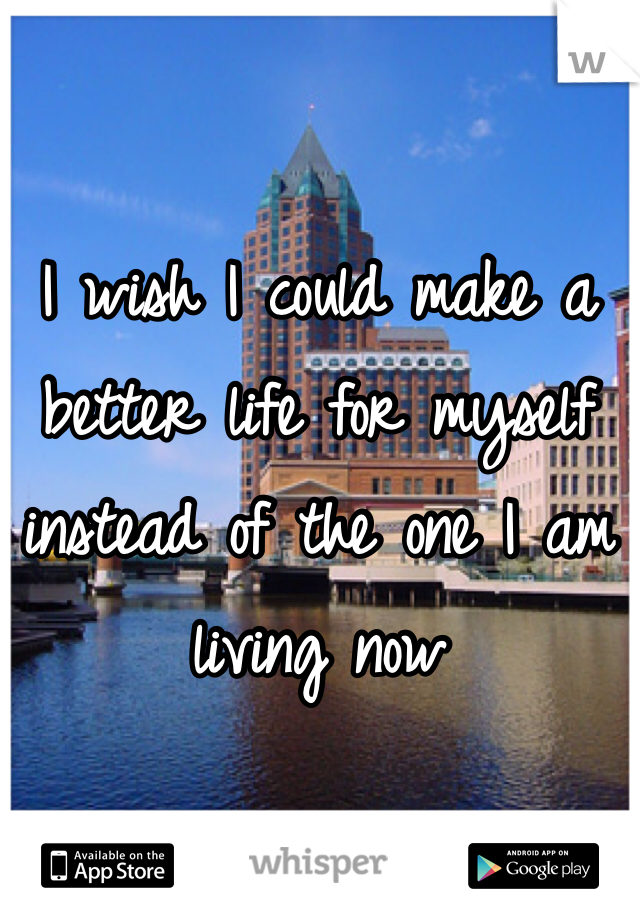 I wish I could make a better life for myself instead of the one I am living now