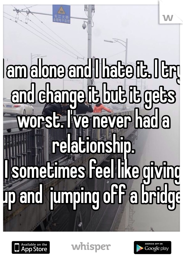 I am alone and I hate it. I try and change it but it gets worst. I've never had a relationship. 
I sometimes feel like giving up and  jumping off a bridge.