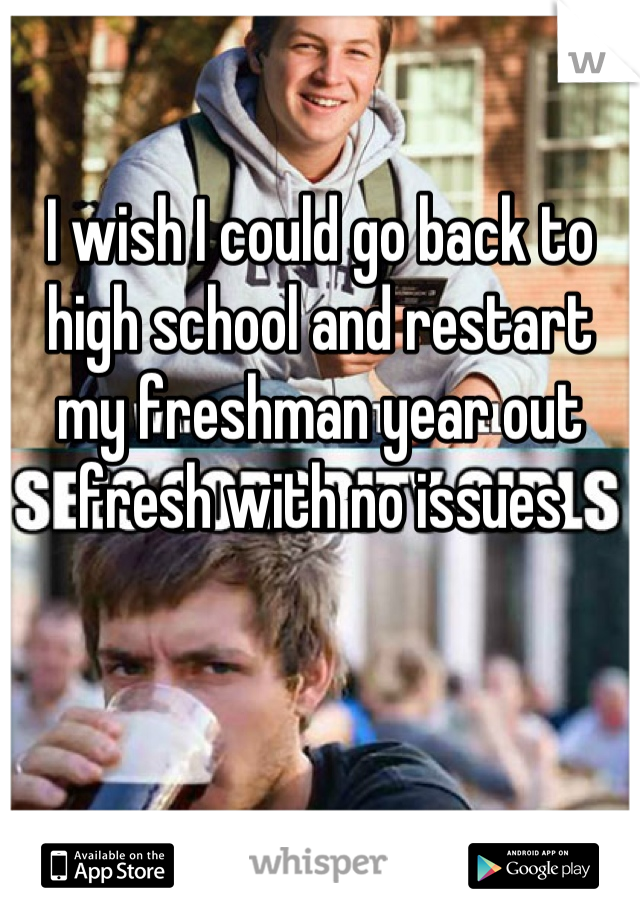 I wish I could go back to high school and restart my freshman year out fresh with no issues