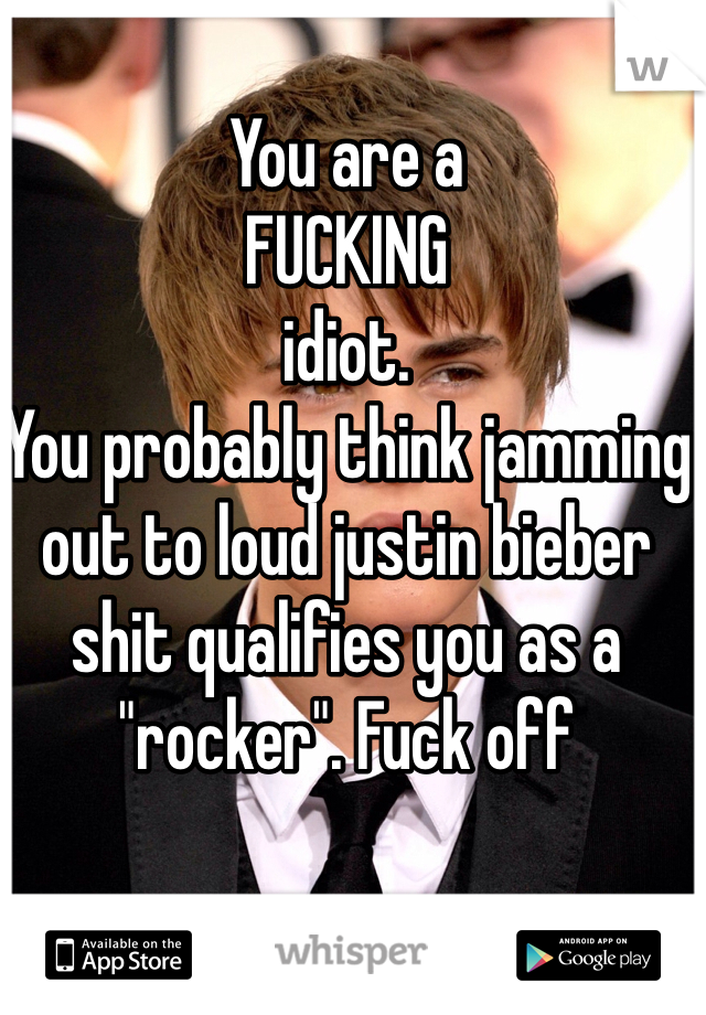 You are a 
FUCKING 
idiot. 
You probably think jamming out to loud justin bieber shit qualifies you as a "rocker". Fuck off