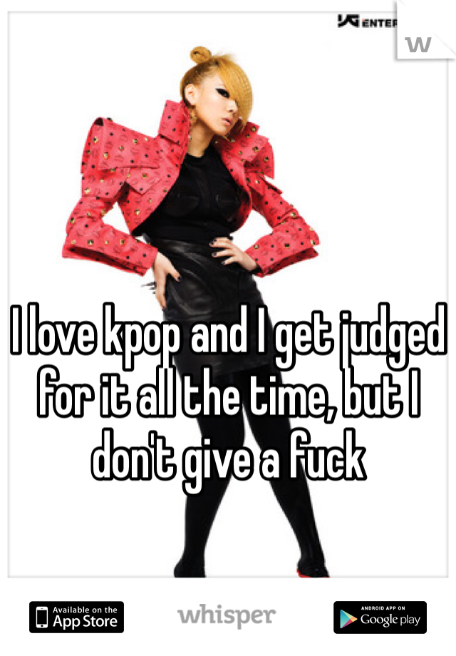 I love kpop and I get judged for it all the time, but I don't give a fuck
