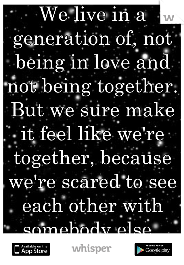 We live in a generation of, not being in love and not being together. But we sure make it feel like we're together, because we're scared to see each other with somebody else. 