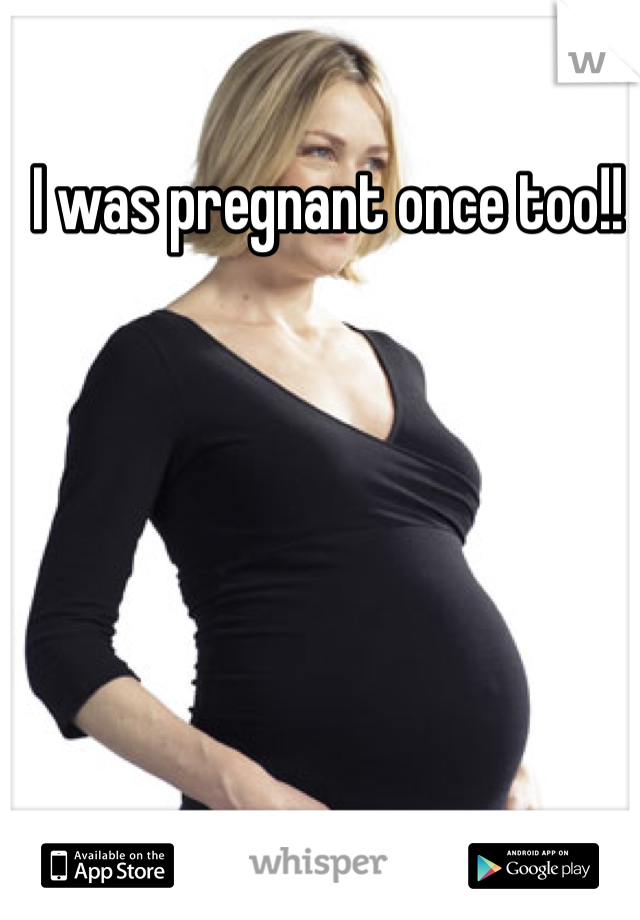 I was pregnant once too!! 