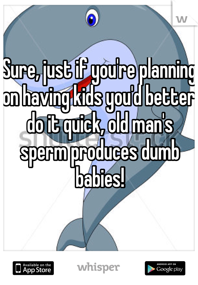 Sure, just if you're planning on having kids you'd better do it quick, old man's sperm produces dumb babies!