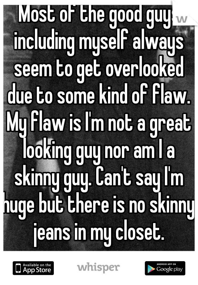 Most of the good guys including myself always seem to get overlooked due to some kind of flaw. My flaw is I'm not a great looking guy nor am I a skinny guy. Can't say I'm huge but there is no skinny jeans in my closet.