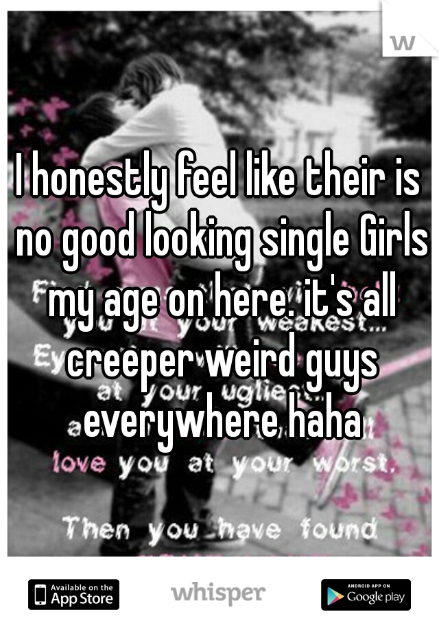 I honestly feel like their is no good looking single Girls my age on here. it's all creeper weird guys everywhere haha