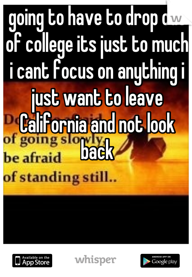going to have to drop out of college its just to much i cant focus on anything i just want to leave California and not look back