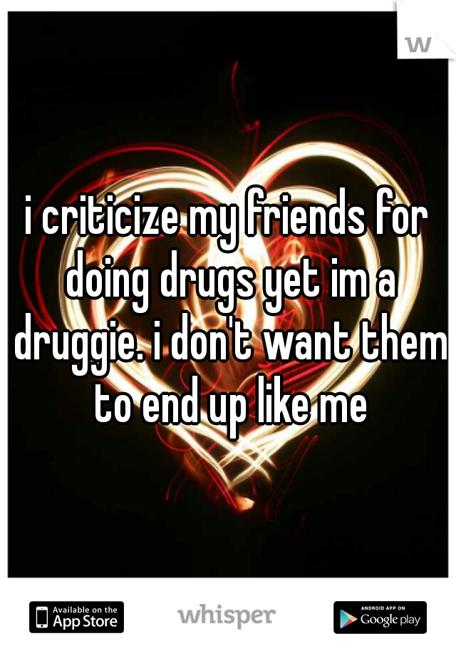 i criticize my friends for doing drugs yet im a druggie. i don't want them to end up like me