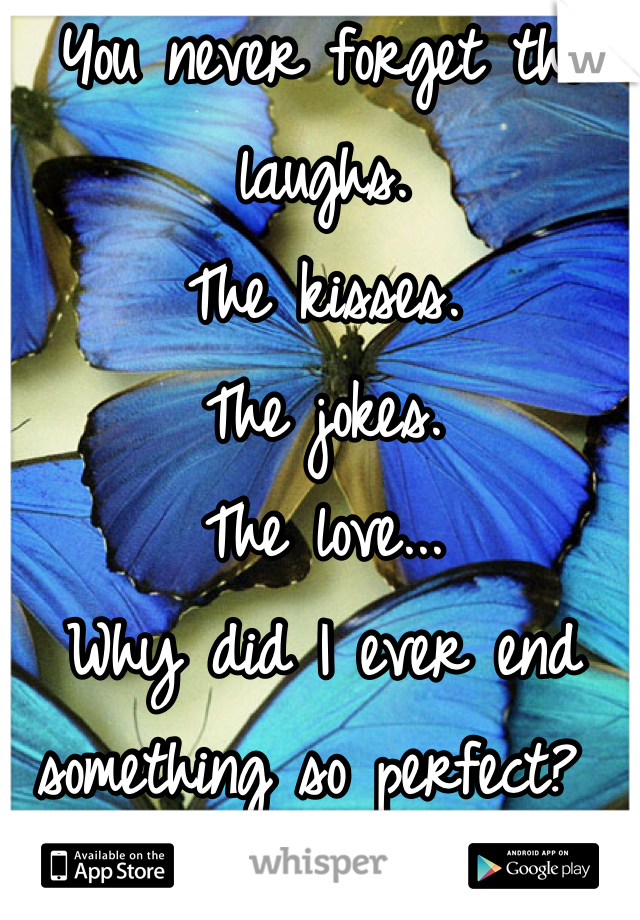 You never forget the laughs. 
The kisses.
The jokes.
The love...
Why did I ever end something so perfect? 
