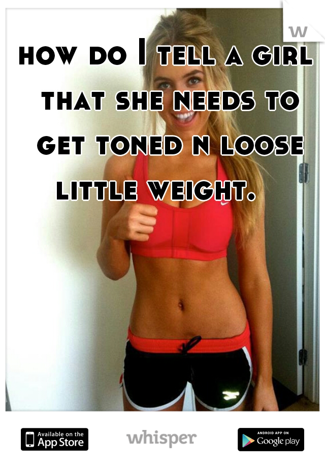 how do I tell a girl that she needs to get toned n loose little weight.   