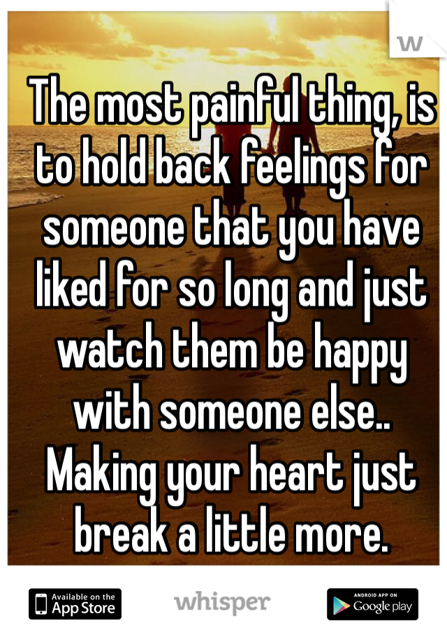 The most painful thing, is to hold back feelings for someone that you have liked for so long and just watch them be happy with someone else.. Making your heart just break a little more. 
