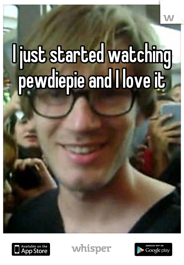 I just started watching pewdiepie and I love it