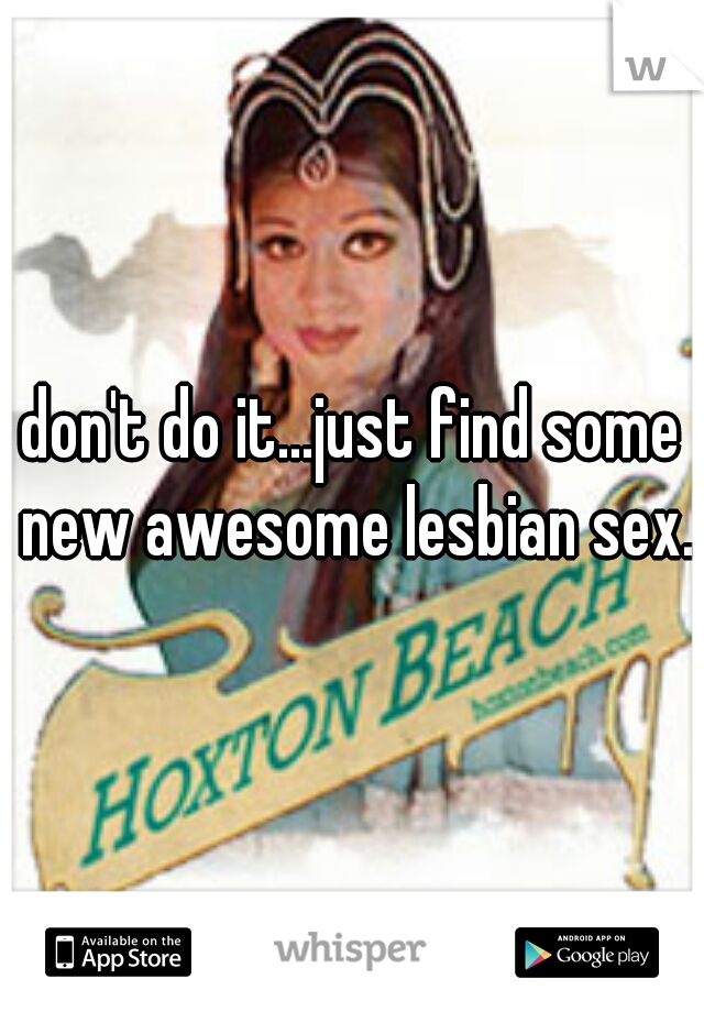don't do it...just find some new awesome lesbian sex.