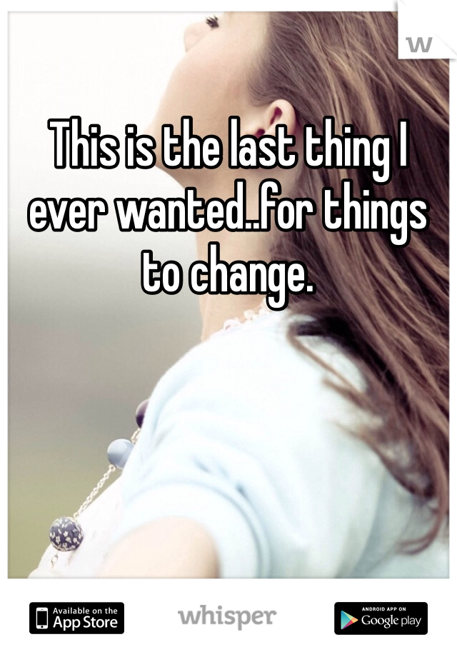 This is the last thing I ever wanted..for things to change. 