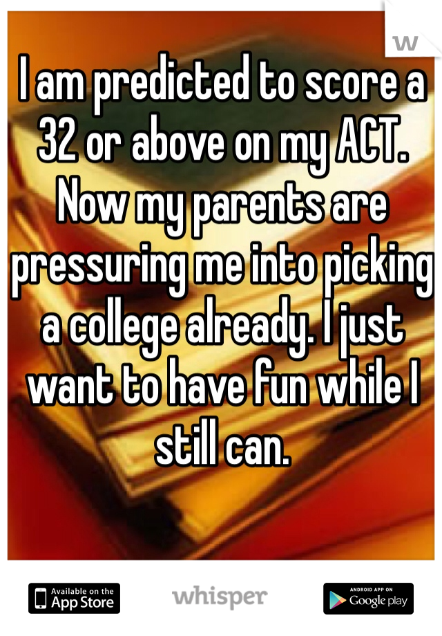 I am predicted to score a 32 or above on my ACT. Now my parents are pressuring me into picking a college already. I just want to have fun while I still can.