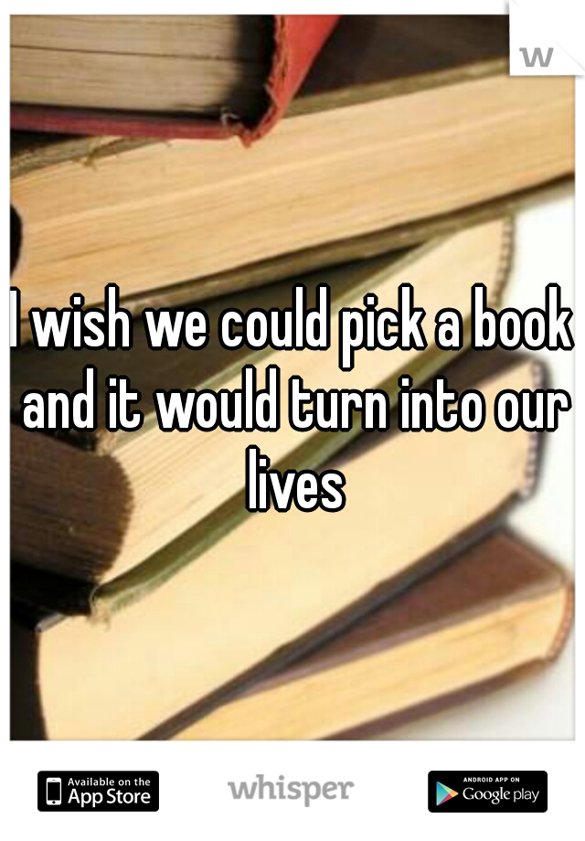 I wish we could pick a book and it would turn into our lives