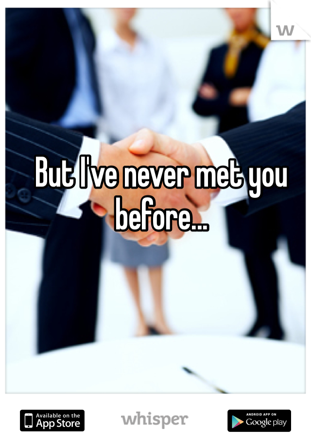 But I've never met you before...