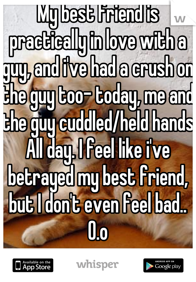 My best friend is practically in love with a guy, and i've had a crush on the guy too- today, me and the guy cuddled/held hands All day. I feel like i've betrayed my best friend, but I don't even feel bad.. O.o