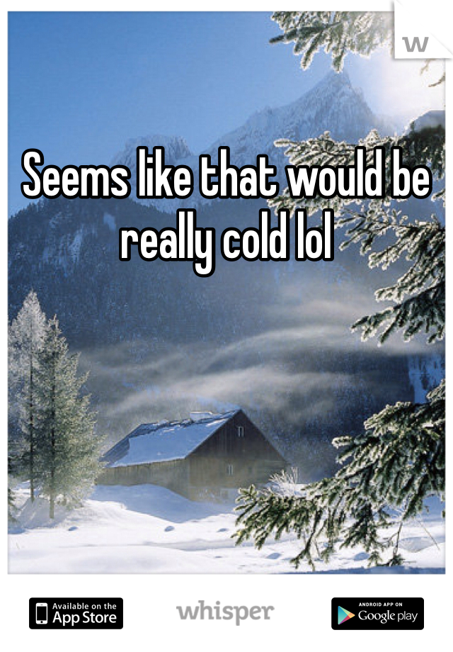 Seems like that would be really cold lol