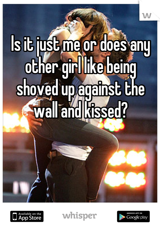 Is it just me or does any other girl like being shoved up against the wall and kissed?
